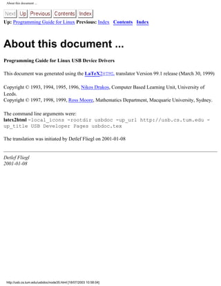 About this document ...
Up: Programming Guide for Linux Previous: Index Contents Index
About this document ...
Programming Guide for Linux USB Device Drivers
This document was generated using the LaTeX2HTML translator Version 99.1 release (March 30, 1999)
Copyright © 1993, 1994, 1995, 1996, Nikos Drakos, Computer Based Learning Unit, University of
Leeds.
Copyright © 1997, 1998, 1999, Ross Moore, Mathematics Department, Macquarie University, Sydney.
The command line arguments were:
latex2html -local_icons -rootdir usbdoc -up_url http://usb.cs.tum.edu -
up_title USB Developer Pages usbdoc.tex
The translation was initiated by Detlef Fliegl on 2001-01-08
Detlef Fliegl
2001-01-08
http://usb.cs.tum.edu/usbdoc/node35.html [18/07/2003 10:58:04]
 