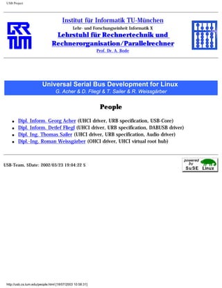 USB Project
Institut für Informatik TU-München
Lehr- und Forschungseinheit Informatik X
Lehrstuhl für Rechnertechnik und
Rechnerorganisation/Parallelrechner
Prof. Dr. A. Bode
Universal Serial Bus Development for Linux
G. Acher & D. Fliegl & T. Sailer & R. Weissgärber
People
q Dipl. Inform. Georg Acher (UHCI driver, URB specification, USB-Core)
q Dipl. Inform. Detlef Fliegl (UHCI driver, URB specification, DABUSB driver)
q Dipl. Ing. Thomas Sailer (UHCI driver, URB specification, Audio driver)
q Dipl.-Ing. Roman Weissgärber (OHCI driver, UHCI virtual root hub)
USB-Team, $Date: 2002/03/23 19:04:22 $
http://usb.cs.tum.edu/people.html [18/07/2003 10:58:31]
 