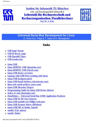 USB Project
Institut für Informatik TU-München
Lehr- und Forschungseinheit Informatik X
Lehrstuhl für Rechnertechnik und
Rechnerorganisation/Parallelrechner
Prof. Dr. A. Bode
Universal Serial Bus Development for Linux
G. Acher & D. Fliegl & T. Sailer & R. Weissgärber
Links
q USB Impl. Forum
q USB-IF Devel. page
q USB OpenHCI Spec.
q USB Vendor List
q Linux USB
q Linux HOWTO: USB (dynamine.net)
q Linux HOWTO: USB (cheek.com)
q Linux-USB device overview
q Laptops with USB Ports working with Linux
q Linux-USB backport patch
q Linux USB Email Archives (electricrain.com)
q linux-usb email archives (suse.com)
q Linux USB (Rewrite) Project
q Programming Guide for Linux USB Device Drivers
q Index of /usb (dynamine.net)
q OmniVision -- Universal Serial Bus (USB) Application Products
q Linux USB for DC-2xx Cameras
q Linux-USB modules for Philips webcams
q Linux USB Scanner Driver (DNelson)
q Linux-USB SW (G.Smith, Suite9)
q uusbd/ (Cal. mirror)
q uusbd: Iñaky/
http://usb.cs.tum.edu/linx.html (1 of 2) [18/07/2003 10:58:31]
 