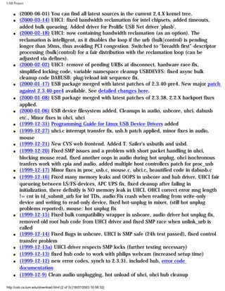 USB Project
q (2000-06-01) You can find all latest sources in the current 2.4.X kernel tree.
q (2000-03-14) UHCI: fixed bandwidth reclamation for intel chipsets, added timeouts,
added bulk queueing. Added driver for Prolific USB Net driver 'plusb'.
q (2000-02-18) UHCI: now containing bandwidth reclamation (as an option). The
reclamation is intelligent, as it disables the loop if the urb (bulk|control) is pending
longer than 50ms, thus avoiding PCI congestion. Switched to "breadth first"-descriptor
processing (bulk|control) for a fair distribution with the reclamation loop (can be
adjusted via defines).
q (2000-02-02) UHCI: remove of pending URBs at disconnect, hardware race fix,
simplified locking code, variable namespace cleanup USBDEVFS: fixed async bulk
cleanup code DABUSB: plug/reload init sequence fix.
q (2000-01-17) USB package merged with latest patches of 2.3.40-pre4. New major patch
against 2.3.40-pre4 available. See detailed changes here.
q (2000-01-08) USB package merged with latest patches of 2.3.38, 2.2.X backport fixes
applied.
q (2000-01-06) USB device filesystem added, Cleanups in audio, usbcore, uhci, dabusb
etc., Minor fixes in ohci, uhci
q (1999-12-31) Programming Guide for Linux USB Device Drivers added
q (1999-12-27) uhci.c interrupt transfer fix, usb.h patch applied, minor fixes in audio,
mouse
q (1999-12-21) New CVS web frontend. Added T. Sailer's usbutils and usbd.
q (1999-12-20) Fixed SMP issues and a problem with short packet handling in uhci,
blocking mouse read, fixed another oops in audio during hot unplug, ohci isochronous
tranfers work with cpia and audio, added multiple host controllers patch for proc_usb
q (1999-12-17) Minor fixes in proc_usb.c, mouse.c, uhci.c, beautified code in dabusb.c
q (1999-12-16) Fixed many memory leaks and OOPS in usbcore and hub driver, UHCI fair
queueing between LS/FS-devices, APC UPS fix, fixed cleanup after failing in
initialization, there definitly is NO memory leak in UHCI, OHCI correct error msg length
!= cnt in td_submit_urb for int TDs, audio:Fix crash when reading from write-only
device and writing to read-only device, fixed hot-unplug in mixer, (still hot unplug
problems reported), mouse: hot unplug fix
q (1999-12-15) Fixed bulk compatibility wrapper in usbcore, audio driver hot unplug fix,
removed old root hub code from UHCI driver and fixed SMP race when unlink_urb is
called
q (1999-12-14) Fixed Bugs in usbcore, UHCI is SMP safe (24h test passed), fixed control
transfer problem
q (1999-12-13a) UHCI-driver respects SMP locks (further testing necessary)
q (1999-12-13) fixed hub code to work with philips webcam (increased setup time)
q (1999-12-12) new error codes, synch to 2.3.31, included hub, error code
documentation
q (1999-12-9) Clean audio unplugging, hot unload of uhci, ohci hub cleanup
http://usb.cs.tum.edu/download.html (2 of 3) [18/07/2003 10:58:32]
 