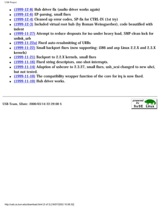USB Project
q (1999-12-8) Hub driver fix (audio driver works again)
q (1999-12-6) EP-parsing, small fixes
q (1999-12-4) Cleaned up error codes, SP-fix for CTRL-IN (1st try)
q (1999-12-3) Included virtual root hub (by Roman Weissgaerber), code beautified with
indent
q (1999-11-27) Attempt to reduce dropouts for iso under heavy load, SMP-clean lock for
unlink_urb
q (1999-11-22a) Fixed auto-resubmitting of URBs
q (1999-11-22) Small backport fixes (now supporting: i386 and axp Linux 2.2.X and 2.3.X
kernels)
q (1999-11-21) Backport to 2.2.X kernels, small fixes
q (1999-11-16) Fixed string descriptors, one-shot-interrupts.
q (1999-11-14) Adaption of usbcore to 2.3.27, small fixes, usb_scsi changed to new uhci,
but not tested.
q (1999-11-10) The compatibility wrapper function of the core for irq is now fixed.
q (1999-11-10) Hub driver works.
USB-Team, $Date: 2000/03/14 22:29:00 $
http://usb.cs.tum.edu/download.html (3 of 3) [18/07/2003 10:58:32]
 