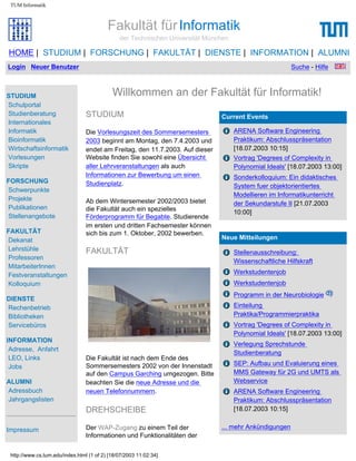 TUM Informatik
Fakultät fürInformatik
der Technischen Universität München
HOME | STUDIUM | FORSCHUNG | FAKULTÄT | DIENSTE | INFORMATION | ALUMNI
Login Neuer Benutzer Suche - Hilfe
STUDIUM
Schulportal
Studienberatung
Internationales
Informatik
Bioinformatik
Wirtschaftsinformatik
Vorlesungen
Skripte
FORSCHUNG
Schwerpunkte
Projekte
Publikationen
Stellenangebote
FAKULTÄT
Dekanat
Lehrstühle
Professoren
MitarbeiterInnen
Festveranstaltungen
Kolloquium
DIENSTE
Rechenbetrieb
Bibliotheken
Servicebüros
INFORMATION
Adresse, Anfahrt
LEO, Links
Jobs
ALUMNI
Adressbuch
Jahrgangslisten
Impressum
Willkommen an der Fakultät für Informatik!
STUDIUM
Die Vorlesungszeit des Sommersemesters
2003 beginnt am Montag, den 7.4.2003 und
endet am Freitag, den 11.7.2003. Auf dieser
Website finden Sie sowohl eine Übersicht
aller Lehrveranstaltungen als auch
Informationen zur Bewerbung um einen
Studienplatz.
Ab dem Wintersemester 2002/2003 bietet
die Fakultät auch ein spezielles
Förderprogramm für Begabte. Studierende
im ersten und dritten Fachsemester können
sich bis zum 1. Oktober, 2002 bewerben.
FAKULTÄT
Die Fakultät ist nach dem Ende des
Sommersemesters 2002 von der Innenstadt
auf den Campus Garching umgezogen. Bitte
beachten Sie die neue Adresse und die
neuen Telefonnummern.
DREHSCHEIBE
Der WAP-Zugang zu einem Teil der
Informationen und Funktionalitäten der
Current Events
ARENA Software Engineering
Praktikum: Abschlusspräsentation
[18.07.2003 10:15]
Vortrag 'Degrees of Complexity in
Polynomial Ideals' [18.07.2003 13:00]
Sonderkolloquium: Ein didaktisches
System fuer objektorientiertes
Modellieren im Informatikunterricht
der Sekundarstufe II [21.07.2003
10:00]
Neue Mitteilungen
Stellenausschreibung:
Wissenschaftliche Hilfskraft
Werkstudentenjob
Werkstudentenjob
Programm in der Neurobiologie
Einteilung
Praktika/Programmierpraktika
Vortrag 'Degrees of Complexity in
Polynomial Ideals' [18.07.2003 13:00]
Verlegung Sprechstunde
Studienberatung
SEP: Aufbau und Evaluierung eines
MMS Gateway für 2G und UMTS als
Webservice
ARENA Software Engineering
Praktikum: Abschlusspräsentation
[18.07.2003 10:15]
... mehr Ankündigungen
http://www.cs.tum.edu/index.html (1 of 2) [18/07/2003 11:02:34]
 