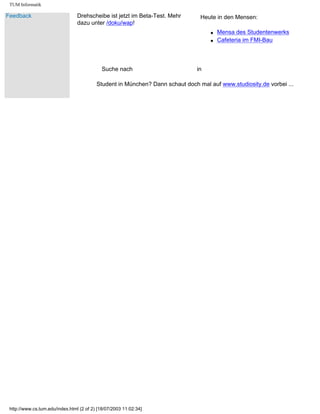 TUM Informatik
Feedback Drehscheibe ist jetzt im Beta-Test. Mehr
dazu unter /doku/wap!
Heute in den Mensen:
q Mensa des Studentenwerks
q Cafeteria im FMI-Bau
Suche nach in
Student in München? Dann schaut doch mal auf www.studiosity.de vorbei ...
http://www.cs.tum.edu/index.html (2 of 2) [18/07/2003 11:02:34]
Ankündigungen Suchen
 