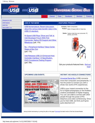 USB.org - Welcome
Home Channel Press Developers Members Products
Shopping for USB
USB Features
USB FAQ
About USB-IF, Inc.
USB Nomenclature: Recent discussion
about the various data transfer rates in the
USB 2.0 standard.
Hi-Speed USB Plays 'Show and Tell' at
Intel Developer Forum With First
Camcorder, Native OS Support and Other
Milestones (pdf, 17k)
No. 1 Peripheral Interface Takes Center
Stage at Dev Con
(pdf, 17k)
Intel Releases USB 2.0 Enhanced Host
Controller Interface 1.0 Specification,
EHCI Compliance-Testing Program
(pdf, 78k)
Company: Belkin Components
Product: Belkin Hi-Speed USB 2.0 Video Bus
Details: Capture video from your camcorder, PC
camera, and VCRs.
Get your products featured here - find out
how!
Universal Serial Bus (USB) connects
more than computers and peripherals. It
has the power to connect you with a
whole new world of PC experiences.
USB is your instant connection to the
fun of digital photography or the limitless
creative possibilities of digital imaging.
You can use USB to connect with other
people through the power of PC-
telephony and video conferencing. Once
you've tried USB, we think you'll grow
quite attached to it!
Having trouble downloading or printing the pdfs on this page? Download the latest version of the free Acrobat Reader.
http://www.usb.org/home (1 of 2) [18/07/2003 11:02:42]
Search
 