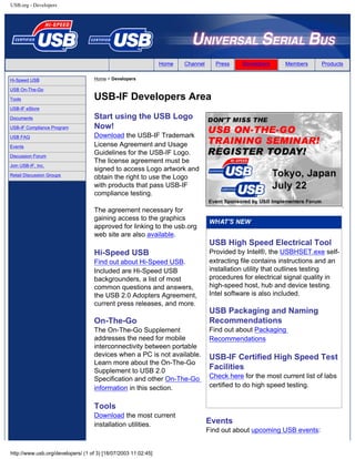 USB.org - Developers
Home Channel Press Developers Members Products
Hi-Speed USB
USB On-The-Go
Tools
USB-IF eStore
Documents
USB-IF Compliance Program
USB FAQ
Events
Discussion Forum
Join USB-IF, Inc.
Retail Discussion Groups
Home > Developers
USB-IF Developers Area
Start using the USB Logo
Now!
Download the USB-IF Trademark
License Agreement and Usage
Guidelines for the USB-IF Logo.
The license agreement must be
signed to access Logo artwork and
obtain the right to use the Logo
with products that pass USB-IF
compliance testing.
The agreement necessary for
gaining access to the graphics
approved for linking to the usb.org
web site are also available.
Hi-Speed USB
Find out about Hi-Speed USB.
Included are Hi-Speed USB
backgrounders, a list of most
common questions and answers,
the USB 2.0 Adopters Agreement,
current press releases, and more.
On-The-Go
The On-The-Go Supplement
addresses the need for mobile
interconnectivity between portable
devices when a PC is not available.
Learn more about the On-The-Go
Supplement to USB 2.0
Specification and other On-The-Go
information in this section.
Tools
Download the most current
installation utilities.
USB High Speed Electrical Tool
Provided by Intel®, the USBHSET.exe self-
extracting file contains instructions and an
installation utility that outlines testing
procedures for electrical signal quality in
high-speed host, hub and device testing.
Intel software is also included.
USB Packaging and Naming
Recommendations
Find out about Packaging
Recommendations
USB-IF Certified High Speed Test
Facilities
Check here for the most current list of labs
certified to do high speed testing.
Events
Find out about upcoming USB events:
http://www.usb.org/developers/ (1 of 3) [18/07/2003 11:02:45]
Search
 