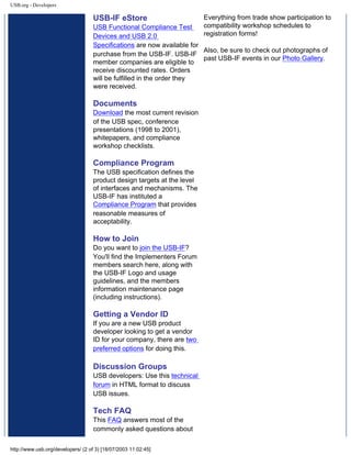 USB.org - Developers
USB-IF eStore
USB Functional Compliance Test
Devices and USB 2.0
Specifications are now available for
purchase from the USB-IF. USB-IF
member companies are eligible to
receive discounted rates. Orders
will be fulfilled in the order they
were received.
Documents
Download the most current revision
of the USB spec, conference
presentations (1998 to 2001),
whitepapers, and compliance
workshop checklists.
Compliance Program
The USB specification defines the
product design targets at the level
of interfaces and mechanisms. The
USB-IF has instituted a
Compliance Program that provides
reasonable measures of
acceptability.
How to Join
Do you want to join the USB-IF?
You'll find the Implementers Forum
members search here, along with
the USB-IF Logo and usage
guidelines, and the members
information maintenance page
(including instructions).
Getting a Vendor ID
If you are a new USB product
developer looking to get a vendor
ID for your company, there are two
preferred options for doing this.
Discussion Groups
USB developers: Use this technical
forum in HTML format to discuss
USB issues.
Tech FAQ
This FAQ answers most of the
commonly asked questions about
Everything from trade show participation to
compatibility workshop schedules to
registration forms!
Also, be sure to check out photographs of
past USB-IF events in our Photo Gallery.
http://www.usb.org/developers/ (2 of 3) [18/07/2003 11:02:45]
 