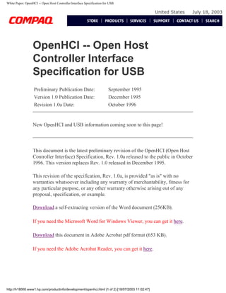 White Paper: OpenHCI -- Open Host Controller Interface Specification for USB
United States July 18, 2003
OpenHCI -- Open Host
Controller Interface
Specification for USB
Preliminary Publication Date: September 1995
Version 1.0 Publication Date: December 1995
Revision 1.0a Date: October 1996
New OpenHCI and USB information coming soon to this page!
This document is the latest preliminary revision of the OpenHCI (Open Host
Controller Interface) Specification, Rev. 1.0a released to the public in October
1996. This version replaces Rev. 1.0 released in December 1995.
This revision of the specification, Rev. 1.0a, is provided "as is" with no
warranties whatsoever including any warranty of merchantability, fitness for
any particular purpose, or any other warranty otherwise arising out of any
proposal, specification, or example.
Download a self-extracting version of the Word document (256KB).
If you need the Microsoft Word for Windows Viewer, you can get it here.
Download this document in Adobe Acrobat pdf format (653 KB).
If you need the Adobe Acrobat Reader, you can get it here.
http://h18000.www1.hp.com/productinfo/development/openhci.html (1 of 2) [18/07/2003 11:02:47]
 