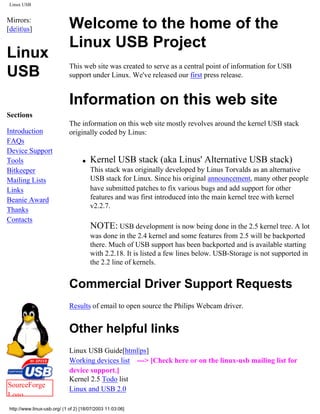Linux USB
Mirrors:
[de|it|us]
Linux
USB
Sections
Introduction
FAQs
Device Support
Tools
Bitkeeper
Mailing Lists
Links
Beanie Award
Thanks
Contacts
SourceForge
Logo
Welcome to the home of the
Linux USB Project
This web site was created to serve as a central point of information for USB
support under Linux. We've released our first press release.
Information on this web site
The information on this web site mostly revolves around the kernel USB stack
originally coded by Linus:
q Kernel USB stack (aka Linus' Alternative USB stack)
This stack was originally developed by Linus Torvalds as an alternative
USB stack for Linux. Since his original announcement, many other people
have submitted patches to fix various bugs and add support for other
features and was first introduced into the main kernel tree with kernel
v2.2.7.
NOTE: USB development is now being done in the 2.5 kernel tree. A lot
was done in the 2.4 kernel and some features from 2.5 will be backported
there. Much of USB support has been backported and is available starting
with 2.2.18. It is listed a few lines below. USB-Storage is not supported in
the 2.2 line of kernels.
Commercial Driver Support Requests
Results of email to open source the Philips Webcam driver.
Other helpful links
Linux USB Guide[html|ps]
Working devices list ---> [Check here or on the linux-usb mailing list for
device support.]
Kernel 2.5 Todo list
Linux and USB 2.0
http://www.linux-usb.org/ (1 of 2) [18/07/2003 11:03:06]
 