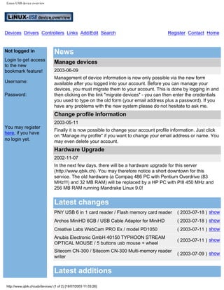 Linux-USB device overview
Devices Drivers Controllers Links Add/Edit Search Register Contact Home
Not logged in
Login to get access
to the new
bookmark feature!
Username:
Password:
You may register
here, if you have
no login yet.
News
Manage devices
2003-06-09
Management of device information is now only possible via the new form
available after you logged into your account. Before you can manage your
devices, you must migrate them to your account. This is done by logging in and
then clicking on the link "migrate devices" - you can then enter the credentials
you used to type on the old form (your email address plus a password). If you
have any problems with the new system please do not hesitate to ask me.
Change profile information
2003-05-11
Finally it is now possible to change your account profile information. Just click
on "Manage my profile" if you want to change your email address or name. You
may even delete your account.
Hardware Upgrade
2002-11-07
In the next few days, there will be a hardware upgrade for this server
(http://www.qbik.ch). You may therefore notice a short downtown for this
service. The old hardware (a Compaq 486 PC with Pentium Overdrive (83
MHz!!!) and 32 MB RAM) will be replaced by a HP PC with PIII 450 MHz and
256 MB RAM running Mandrake Linux 9.0!
Latest changes
PNY USB 6 in 1 card reader / Flash memory card reader ( 2003-07-18 ) show
Archos MiniHD 6GB / USB Cable Adaptor for MiniHD ( 2003-07-18 ) show
Creative Labs WebCam PRO Ex / model PD1050 ( 2003-07-11 ) show
Anubis Electronic GmbH 40150 TYPHOON STREAM
OPTICAL MOUSE / 5 buttons usb mouse + wheel
( 2003-07-11 ) show
Sitecom CN-300 / Sitecom CN-300 Multi-memory reader
writer
( 2003-07-09 ) show
Latest additions
http://www.qbik.ch/usb/devices/ (1 of 2) [18/07/2003 11:03:26]
Quick Search!
Login!
 