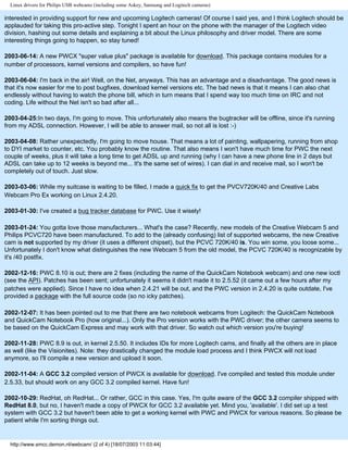 Linux drivers for Philips USB webcams (including some Askey, Samsung and Logitech cameras)
interested in providing support for new and upcoming Logitech cameras! Of course I said yes, and I think Logitech should be
applauded for taking this pro-active step. Tonight I spent an hour on the phone with the manager of the Logitech video
division, hashing out some details and explaining a bit about the Linux philosophy and driver model. There are some
interesting things going to happen, so stay tuned!
2003-06-14: A new PWCX "super value plus" package is available for download. This package contains modules for a
number of processors, kernel versions and compilers, so have fun!
2003-06-04: I'm back in the air! Well, on the Net, anyways. This has an advantage and a disadvantage. The good news is
that it's now easier for me to post bugfixes, download kernel versions etc. The bad news is that it means I can also chat
endlessly without having to watch the phone bill, which in turn means that I spend way too much time on IRC and not
coding. Life without the Net isn't so bad after all...
2003-04-25:In two days, I'm going to move. This unfortunately also means the bugtracker will be offline, since it's running
from my ADSL connection. However, I will be able to answer mail, so not all is lost :-)
2003-04-08: Rather unexpectedly, I'm going to move house. That means a lot of painting, wallpapering, running from shop
to DYI market to counter, etc. You probably know the routine. That also means I won't have much time for PWC the next
couple of weeks, plus it will take a long time to get ADSL up and running (why I can have a new phone line in 2 days but
ADSL can take up to 12 weeks is beyond me... It's the same set of wires). I can dial in and receive mail, so I won't be
completely out of touch. Just slow.
2003-03-06: While my suitcase is waiting to be filled, I made a quick fix to get the PVCV720K/40 and Creative Labs
Webcam Pro Ex working on Linux 2.4.20.
2003-01-30: I've created a bug tracker database for PWC. Use it wisely!
2003-01-24: You gotta love those manufacturers... What's the case? Recently, new models of the Creative Webcam 5 and
Philips PCVC720 have been manufactured. To add to the (already confusing) list of supported webcams, the new Creative
cam is not supported by my driver (it uses a different chipset), but the PCVC 720K/40 is. You win some, you loose some...
Unfortunately I don't know what distinguishes the new Webcam 5 from the old model, the PCVC 720K/40 is recognizable by
it's /40 postfix.
2002-12-16: PWC 8.10 is out; there are 2 fixes (including the name of the QuickCam Notebook webcam) and one new ioctl
(see the API). Patches has been sent; unfortunately it seems it didn't made it to 2.5.52 (it came out a few hours after my
patches were applied). Since I have no idea when 2.4.21 will be out, and the PWC version in 2.4.20 is quite outdate, I've
provided a package with the full source code (so no icky patches).
2002-12-07: It has been pointed out to me that there are two notebook webcams from Logitech: the QuickCam Notebook
and QuickCam Notebook Pro (how original...). Only the Pro version works with the PWC driver; the other camera seems to
be based on the QuickCam Express and may work with that driver. So watch out which version you're buying!
2002-11-28: PWC 8.9 is out, in kernel 2.5.50. It includes IDs for more Logitech cams, and finally all the others are in place
as well (like the Visionites). Note: they drastically changed the module load process and I think PWCX will not load
anymore, so I'll compile a new version and upload it soon.
2002-11-04: A GCC 3.2 compiled version of PWCX is available for download. I've compiled and tested this module under
2.5.33, but should work on any GCC 3.2 compiled kernel. Have fun!
2002-10-29: RedHat, oh RedHat... Or rather, GCC in this case. Yes, I'm quite aware of the GCC 3.2 compiler shipped with
RedHat 8.0, but no, I haven't made a copy of PWCX for GCC 3.2 available yet. Mind you, 'available'. I did set up a test
system with GCC 3.2 but haven't been able to get a working kernel with PWC and PWCX for various reasons. So please be
patient while I'm sorting things out.
http://www.smcc.demon.nl/webcam/ (2 of 4) [18/07/2003 11:03:44]
 