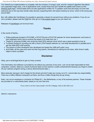 Linux drivers for Philips USB webcams (including some Askey, Samsung and Logitech cameras)
The Video4Linux implementation is complete; with the inclusion of mmap() code, and the 'viewport' algorithm that allows
non-supported image sizes, a lot of applications work, except those that can't handle the palette stuff (check out the
Working stuff page). Unfortunately there are also applications written for TV grabber cards that will simply not work with
webcams due to the way they handle video devices; supporting them will require hacking my driver, which is the wrong way
around IMO.
But, with utilities like CamStream it's possible to generate a stream for several hours without any problems. If you do run
into a problem, please read the FAQ first, then go on to the support page so you can reach me.
Releases of CamStream can be found here.
Thanks
A few words of thanks...
q Philips gratiously donated a PCVC680, a PCVC730 and a PCVC740 webcam for driver development, and kudos to
their engineers which have to endure the stream of E-mails from me :)
q Thanks to Johannes Erdfelt, who wrote the initial CPiA webcam driver which was a great example to look at.
q To Randy Dunlap for providing me with a Zoom (CPiA based) webcam so I can keep development in parallel and to
get the initial ISOC stuff working.
q The dozens of other developers who developed and tested the USB stuff under Linux.
q And finally, all the users who send me their bug reports. Sometimes its nothing but old news, other times it really
helps to solve a problem
Disclaimer
Okay, just a small legal blurb to get my hiney covered.
This information and software is provided by me without any warranty of any kind. I can not be held responsible for fried
computers, crashes, dates as a result of pictures taken by this camera or public embarrasment because you forgot to switch
off your webcam program during a visit by aforementioned date :).
More seriously: because I don't charge for the drivers and don't make any money out of it, I cannot take any responsibility.
There are a million different computers out there, and thus a million things that can go wrong.
Note: I am not an employee or contractor for Philips B.V., the Netherlands, or any of its business partners. These modules
are provided on a volountarely basis, based on my own free time.
If you want to see how many people visit this webpage, click on this little icon:
2003-02-13 - Nemosoft Unv.
http://www.smcc.demon.nl/webcam/ (4 of 4) [18/07/2003 11:03:44]
 