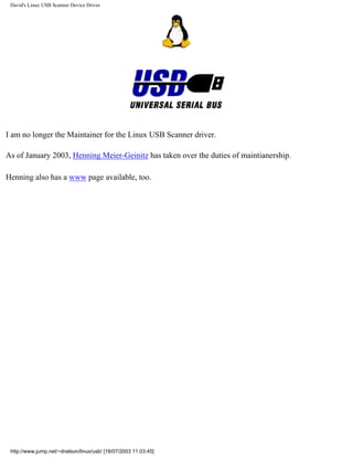 David's Linux USB Scanner Device Driver
I am no longer the Maintainer for the Linux USB Scanner driver.
As of January 2003, Henning Meier-Geinitz has taken over the duties of maintianership.
Henning also has a www page available, too.
http://www.jump.net/~dnelson/linux/usb/ [18/07/2003 11:03:45]
 