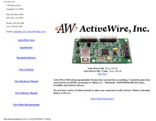 ActiveWire, Inc.
1799 Silacci Drive
Campbell, CA, 95008
Mail: Post Box 60280
Palo Alto, CA, 94306
Phone#: 650-465-4000
Fax#: 650-493-2200
Email:<salesinfo_AT_ActiveWireInc.com>
ActiveWire News
Specification
Download Software
View TechNote
View Hardware Manual
View Software Manual
View Other Documentation
ActiveWire-USB . Price: $59.00
ActiveWire-USB + Cable . Price: $64.00
Buy Now
ActiveWire-USB with programmable I/O pins that can interface to anything. Control the pins from
your browser by HTML/ javascript or VBasic or C. Macintosh, Win95/98/2K/ME/XP, Linux,
FreeBSD, and LabView drivers.
We now have variety of Add-on boards to allow easy connection to other devices: Motors, Solenoids,
Relays, LCD, etc...
Enter Online Store Now!!
http://www.activewireinc.com/ (1 of 2) [18/07/2003 11:04:27]
 
