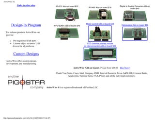 ActiveWire, Inc.
Links to other sites
Design-In Program
For volume products ActiveWire can
provide:
q Pre-negotiated USB parts
q License object or source USB
drivers for all platforms
Custom Designs
ActiveWire offers custom design,
development, and manufacturing.
RS-232 Add-on board $32
RS-485 Add-on board $39
Digital to Analog Converter Add-on
board $49
FIFO buffer Add-on board $49
Motor Control Add-on board $49
Optoisolator Add-on board $29
LCD character display module
w/ Interconnection Add-on board $39
ActiveWire Add-on boards. Priced from $29.00 Buy Now!!
Thank You; Moto, Cisco, Intel, Compaq, AMD, Interval Research, Texas A&M, HP, Ericsson Radio,
Qualcomm, National Semi, FAA, Pfizer, and all the individual customers.
ActiveWire ® is a registered trademark of PicoStar,LLC.
http://www.activewireinc.com/ (2 of 2) [18/07/2003 11:04:27]
 
