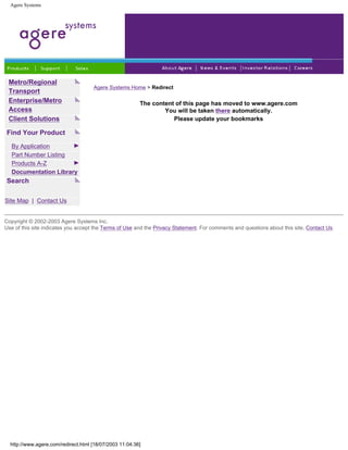 Agere Systems
Metro/Regional
Transport
Enterprise/Metro
Access
Client Solutions
Find Your Product
By Application
Part Number Listing
Products A-Z
Documentation Library
Search
Site Map | Contact Us
Agere Systems Home > Redirect
The content of this page has moved to www.agere.com
You will be taken there automatically.
Please update your bookmarks
Copyright © 2002-2003 Agere Systems Inc.
Use of this site indicates you accept the Terms of Use and the Privacy Statement. For comments and questions about this site, Contact Us.
http://www.agere.com/redirect.html [18/07/2003 11:04:36]
 