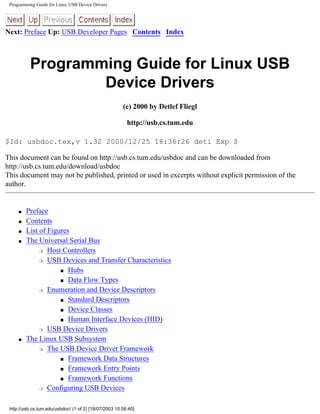 Programming Guide for Linux USB Device Drivers
Next: Preface Up: USB Developer Pages Contents Index
Programming Guide for Linux USB
Device Drivers
(c) 2000 by Detlef Fliegl
http://usb.cs.tum.edu
$Id: usbdoc.tex,v 1.32 2000/12/25 18:36:26 deti Exp $
This document can be found on http://usb.cs.tum.edu/usbdoc and can be downloaded from
http://usb.cs.tum.edu/download/usbdoc
This document may not be published, printed or used in excerpts without explicit permission of the
author.
q Preface
q Contents
q List of Figures
q The Universal Serial Bus
r Host Controllers
r USB Devices and Transfer Characteristics
s Hubs
s Data Flow Types
r Enumeration and Device Descriptors
s Standard Descriptors
s Device Classes
s Human Interface Devices (HID)
r USB Device Drivers
q The Linux USB Subsystem
r The USB Device Driver Framework
s Framework Data Structures
s Framework Entry Points
s Framework Functions
r Configuring USB Devices
http://usb.cs.tum.edu/usbdoc/ (1 of 2) [18/07/2003 10:56:40]
 