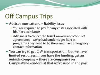 Off Campus Trips
 Advisor must attend – liability issue
 You are required to pay for any costs associated with
his/her attendance
 Advisor is to collect the travel waivers and conduct
agreements – we’ve had students get hurt at
programs, they need to be there and have emergency
contact information
 You can try to get OW transportation, but we have

limited resources, if you have the funding, get an
outside company – there are companies on
CampusVine vendor list that we’ve used in the past

 
