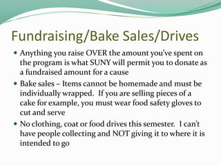 Fundraising/Bake Sales/Drives
 Anything you raise OVER the amount you’ve spent on

the program is what SUNY will permit you to donate as
a fundraised amount for a cause
 Bake sales – Items cannot be homemade and must be
individually wrapped. If you are selling pieces of a
cake for example, you must wear food safety gloves to
cut and serve
 No clothing, coat or food drives this semester. I can’t
have people collecting and NOT giving it to where it is
intended to go

 