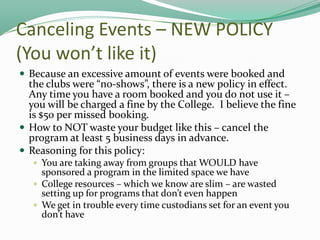 Canceling Events – NEW POLICY
(You won’t like it)
 Because an excessive amount of events were booked and

the clubs were “no-shows”, there is a new policy in effect.
Any time you have a room booked and you do not use it –
you will be charged a fine by the College. I believe the fine
is $50 per missed booking.
 How to NOT waste your budget like this – cancel the
program at least 5 business days in advance.
 Reasoning for this policy:
 You are taking away from groups that WOULD have

sponsored a program in the limited space we have
 College resources – which we know are slim – are wasted
setting up for programs that don’t even happen
 We get in trouble every time custodians set for an event you
don’t have

 