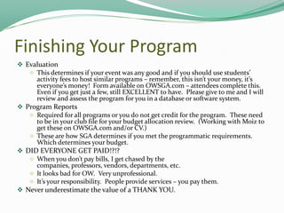 Finishing Your Program
 Evaluation
 This determines if your event was any good and if you should use students’
activity fees to host similar programs – remember, this isn’t your money, it’s
everyone’s money! Form available on OWSGA.com – attendees complete this.
Even if you get just a few, still EXCELLENT to have. Please give to me and I will
review and assess the program for you in a database or software system.
 Program Reports
 Required for all programs or you do not get credit for the program. These need
to be in your club file for your budget allocation review. (Working with Moiz to
get these on OWSGA.com and/or CV.)
 These are how SGA determines if you met the programmatic requirements.
Which determines your budget.
 DID EVERYONE GET PAID!?!?
 When you don’t pay bills, I get chased by the
companies, professors, vendors, departments, etc.
 It looks bad for OW. Very unprofessional.
 It’s your responsibility. People provide services – you pay them.
 Never underestimate the value of a THANK YOU.

 