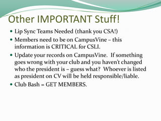 Other IMPORTANT Stuff!
 Lip Sync Teams Needed (thank you CSA!)
 Members need to be on CampusVine – this

information is CRITICAL for CSLI.
 Update your records on CampusVine. If something
goes wrong with your club and you haven’t changed
who the president is – guess what? Whoever is listed
as president on CV will be held responsible/liable.
 Club Bash = GET MEMBERS.

 