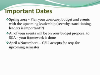 Important Dates
Spring 2014 – Plan your 2014-2015 budget and events

with the upcoming leadership (see why transitioning
leaders is important!?)
All of your events will be on your budget proposal to
SGA – your framework is done
April 1/November 1 – CSLI accepts fac reqs for
upcoming semester

 