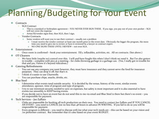 Planning/Budgeting for Your Event


Contracts


SGA Contract





This is a standard or boilerplate agreement – YOU NEVER EVER SIGN THESE. If you sign, you pay out of your own pocket – SGA
will not cover the expense.
Artist/DJ/vendor signs first, then SGA, then I sign.

Vendor Contracts


Some vendors will want you to use their contract – usually not a problem

I must receive the vendor contract at least one month prior to the event date. Obviously the bigger the program, the more
time you need to give me to review or have it reviewed by a lawyer or contract expert.

NO ONE SIGNS THESE UNTIL I REVIEW – not even SGA.



Entertainment



OT Cleaners









You can use any company you want however, they must have insurance and they cannot serve the food for insurance
purposes. They can drop it off, but that’s it.
I think it’s easier to use Chartwells.
You can purchase chips, snacks, drinks, etc.

Blue Steel







We have little (maybe no) control over this. I will and have fought this when I don’t think we need it. But I’ve also gotten
in trouble – complete with pics at a meeting – for clubs throwing garbage in a garbage can. (Yes, I really got in trouble for
that and yes, I know it’s beyond ridiculous.)

Catering/Refreshments




Once room is confirmed – book your entertainment. DJ’s, inflatables, activities, etc. All on contracts. (See above.)

I determine what events need outside security. It is decided by the venue, history of the event, similar events
attendance, sponsor, time of program and type of program.
I try to use minimum security needed to save on expenses, but safety is most important and it is also essential to have
events run smoothly to KEEP having events.
If you decide not to have an event but do not send this to me via email and Blue Steel is there but there’s no event – you
are responsible for payment.

Tech Services – Joe Zaffuto




Clubs are responsible for booking all tech production on their own. You need to contact Joe Zaffuto and IF YOU CANCEL
AN EVENT – you need to CANCEL Joe no less than 48 hours in advance IN WRITING. If you fail to do so you will be
responsible for payment.
Every program is different – you need to discuss with Joe what your tech needs are – this can be based on your vision and
/or performer contract. But remember that it’s also based on your event BUDGET.

 