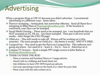 Advertising
When a program flops at OW it’s because you didn’t advertise. I recommend
advertising in 5 different ways. Some ideas:
 Flyers/e-stamping – Antiquated, but somewhat effective. Send all flyers for estamping to Mike Plate at Platem@oldwestbury.edu. If the location is
confirmed, your flyer can be stamped.
 Social Media Posting – These need to be stamped, too. I see hundreds that are
NOT stamped on IG, FB, etc. Get them stamped. Then put it all over social
media – don’t forget the CSLI FB page!
 OhhLaLa – This still needs to take off. Elenna will be working on it this
semester. The more people on OohLaLa – the better it works. AND IT’S FREE.
 CampusVine – You need to get the flyers on CampusVine. This software isn’t
going anywhere. Get used to it – learn it – live it – love it. Advertise on it.
 Campus TV Screens – Send a simple PPT single screen to John Butler at
Butlerj@oldwestbury.edu
 THINK OUTSIDE THE BOX!






Wear a costume and handout flyers or ¼ page adverts
Attach info to a lollipop and hand them out
Ask Athletics to have OW-WIN hand out adverts
List your upcoming events on the back of a t-shirt for your club
Wear a box with the info written on it.

 