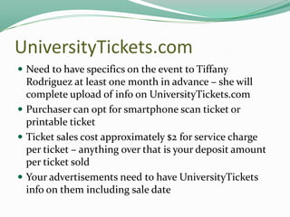 UniversityTickets.com
 Need to have specifics on the event to Tiffany

Rodriguez at least one month in advance – she will
complete upload of info on UniversityTickets.com
 Purchaser can opt for smartphone scan ticket or
printable ticket
 Ticket sales cost approximately $2 for service charge
per ticket – anything over that is your deposit amount
per ticket sold
 Your advertisements need to have UniversityTickets
info on them including sale date

 