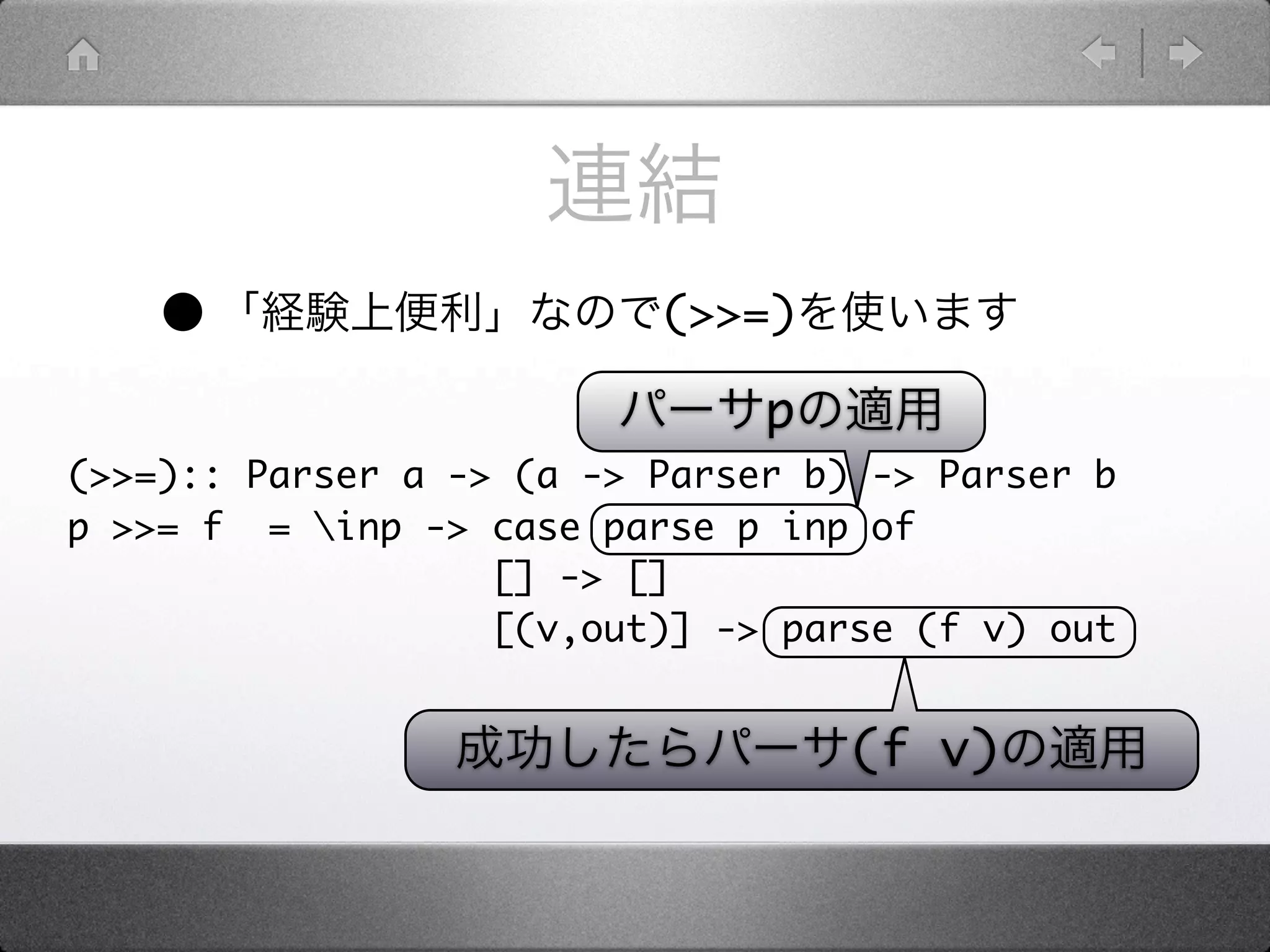 •                     (>>=)

                               p
(>>=):: Parser a -> (a -> Parser b) -> Parser b
p >>= f = inp -> case parse p inp of
                   [] -> []
                   [(v,out)] -> parse (f v) out


                                   (f v)
 