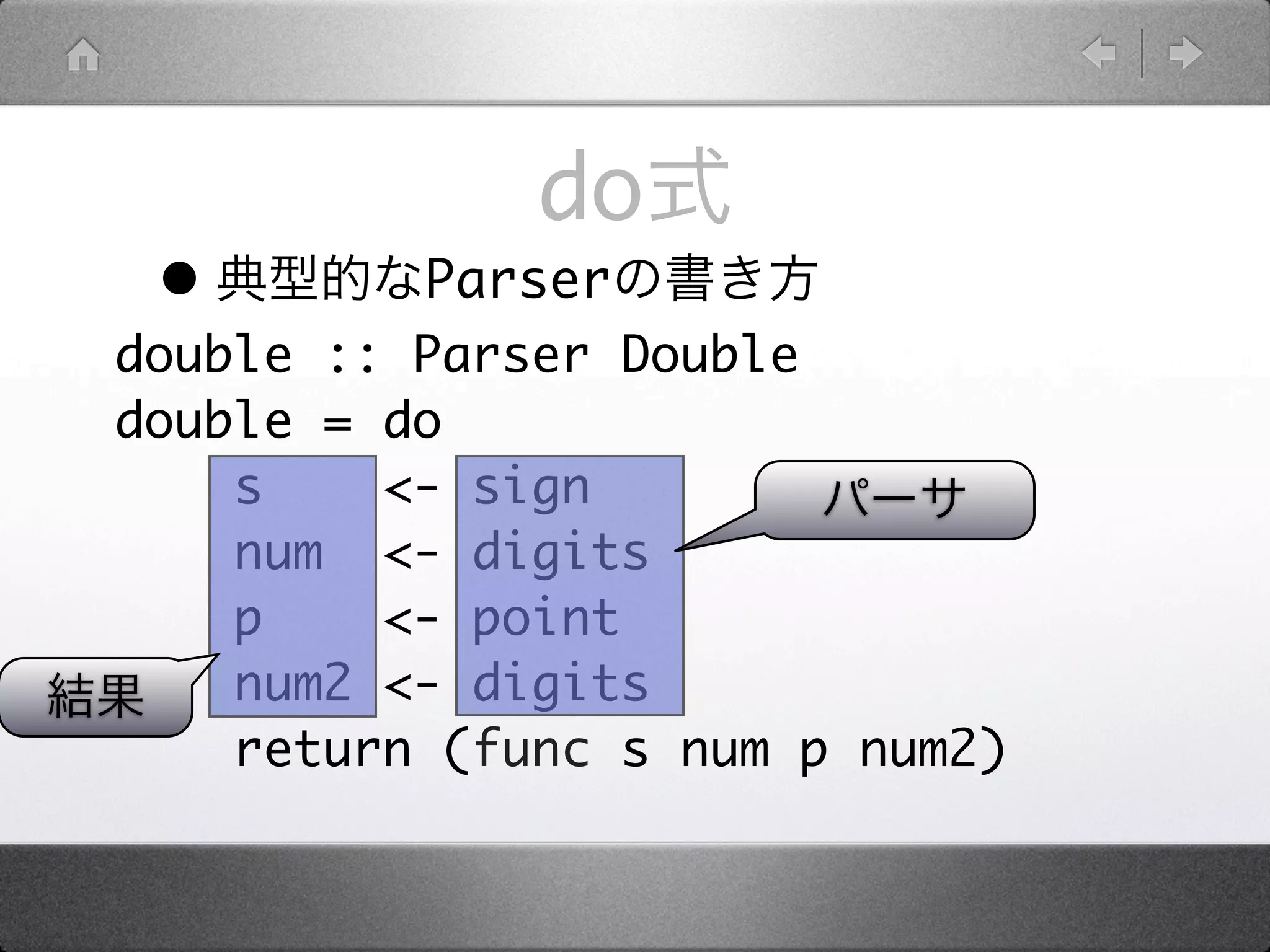 do
 •        Parser
double :: Parser Double
double = do
    s    <- sign
    num <- digits
    p    <- point
    num2 <- digits
    return (func s num p num2)
 