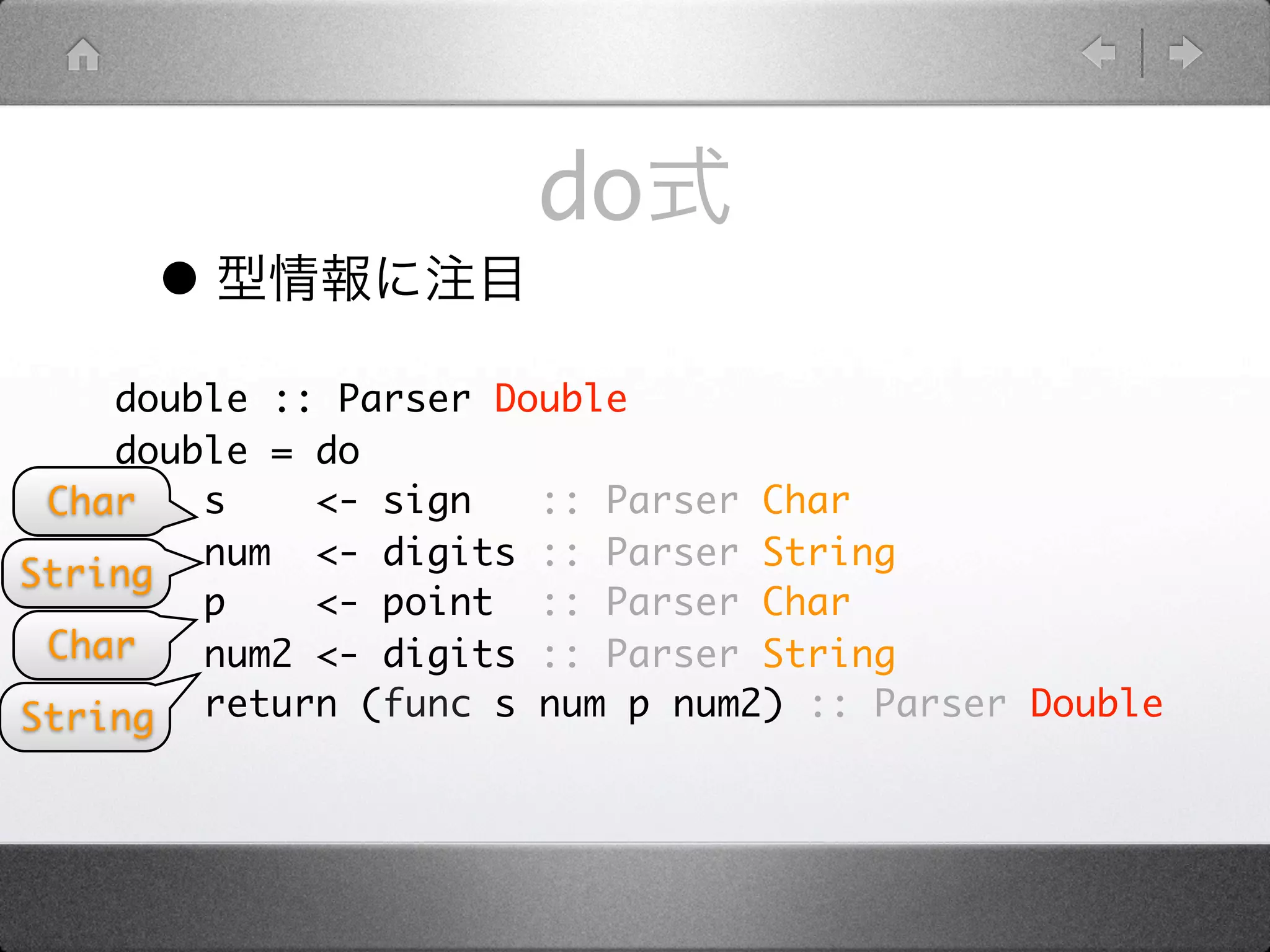 do
      •
    double :: Parser Double
    double = do
 Char   s    <- sign   :: Parser Char
        num <- digits :: Parser String
String
        p    <- point :: Parser Char
 Char   num2 <- digits :: Parser String
String return (func s num p num2) :: Parser Double
 
