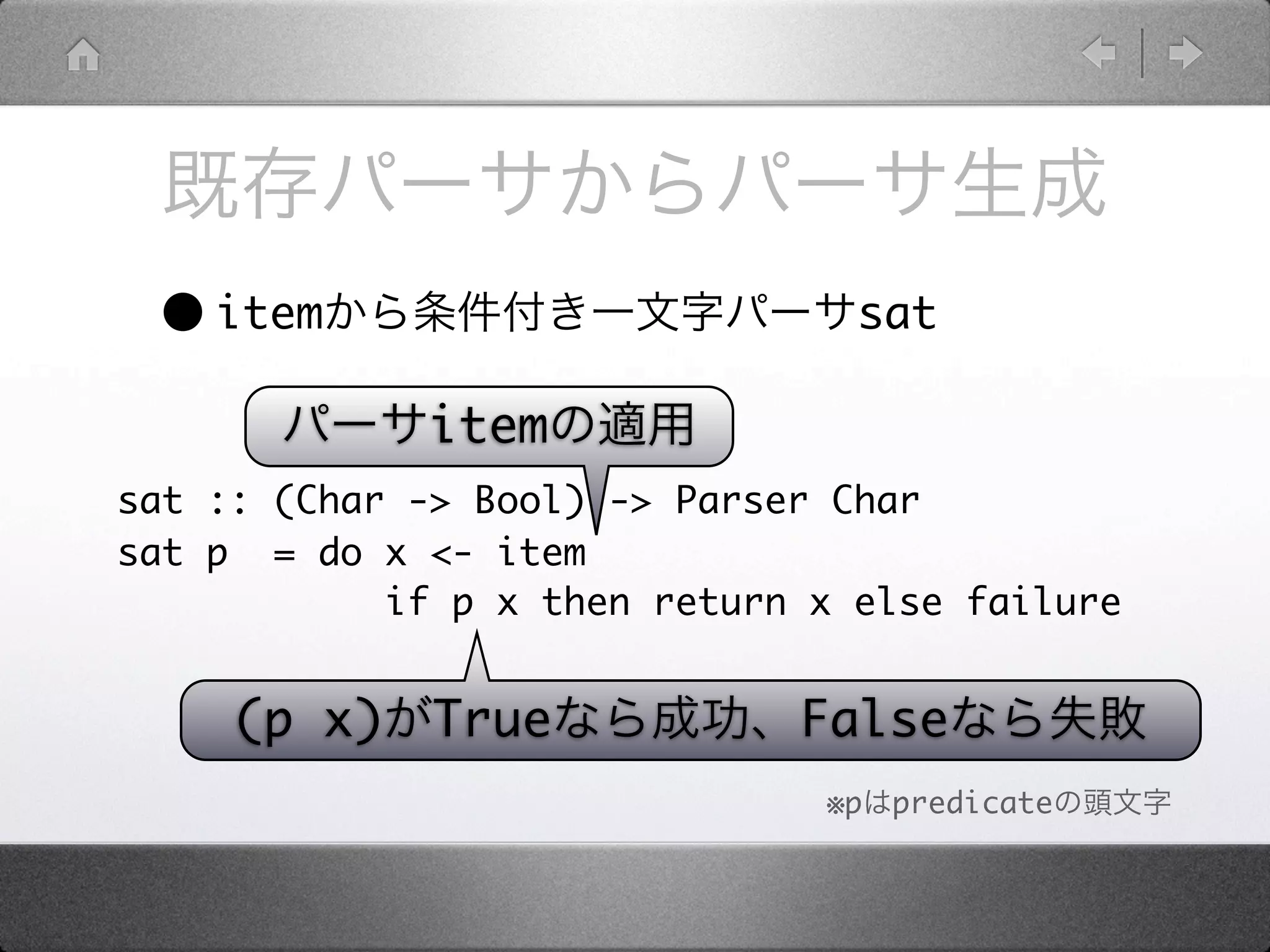 • item                          sat

             item
sat :: (Char -> Bool) -> Parser Char
sat p = do x <- item
            if p x then return x else failure


     (p x)    True            False
                               ※p   predicate
 