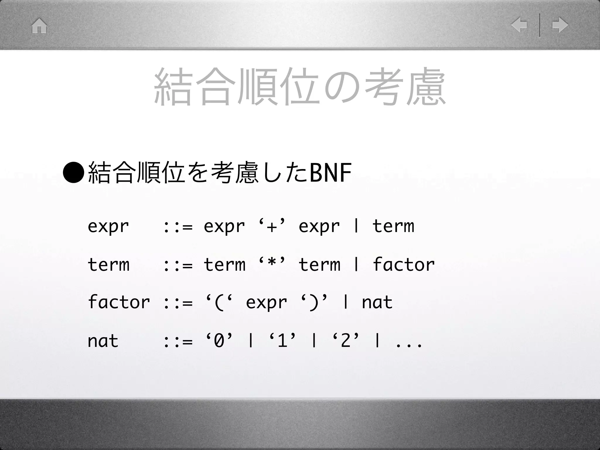 •                       BNF

    expr   ::= expr ‘+’ expr | term

    term   ::= term ‘*’ term | factor

    factor ::= ‘(‘ expr ‘)’ | nat

    nat    ::= ‘0’ | ‘1’ | ‘2’ | ...
 