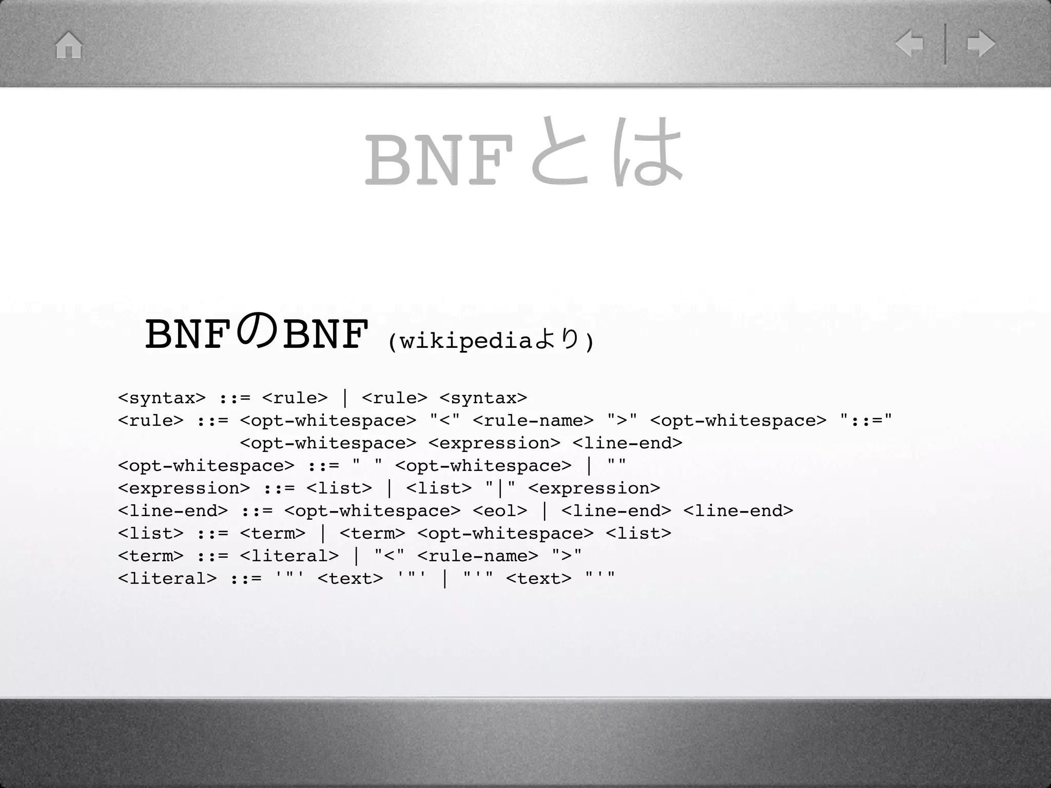 BNF
  BNF         BNF       (wikipedia       )

<syntax> ::= <rule> | <rule> <syntax>
<rule> ::= <opt-whitespace> "<" <rule-name> ">" <opt-whitespace> "::="
           <opt-whitespace> <expression> <line-end>
<opt-whitespace> ::= " " <opt-whitespace> | ""
<expression> ::= <list> | <list> "|" <expression>
<line-end> ::= <opt-whitespace> <eol> | <line-end> <line-end>
<list> ::= <term> | <term> <opt-whitespace> <list>
<term> ::= <literal> | "<" <rule-name> ">"
<literal> ::= '"' <text> '"' | "'" <text> "'"
 