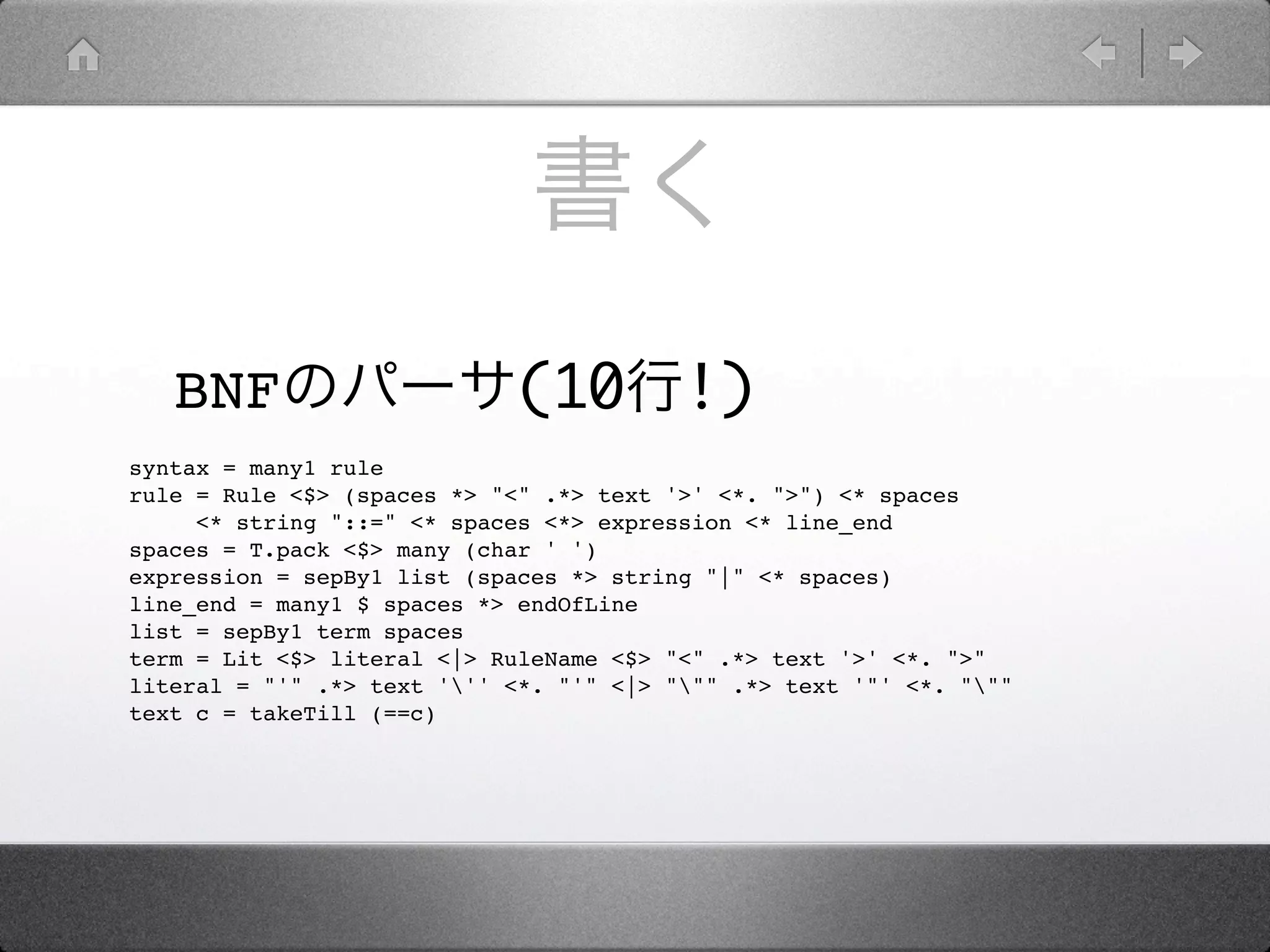 BNF                      (10          !)
syntax = many1 rule
rule = Rule <$> (spaces *> "<" .*> text '>' <*. ">") <* spaces
     <* string "::=" <* spaces <*> expression <* line_end
spaces = T.pack <$> many (char ' ')
expression = sepBy1 list (spaces *> string "|" <* spaces)
line_end = many1 $ spaces *> endOfLine
list = sepBy1 term spaces
term = Lit <$> literal <|> RuleName <$> "<" .*> text '>' <*. ">"
literal = "'" .*> text ''' <*. "'" <|> """ .*> text '"' <*. """
text c = takeTill (==c)
 