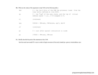 10. : What are the values of the arguments to trap? (Fill out the following table.)
dev 6 - the low 4 bits of the PSW the processor loads from the
trap vector defined at line 0518.
sp 0 - the "top" of the user stack, and the top of virtual
address space - i.e., 2ˆ16 wrapped to 0.
r1 irrelevant
nps 030346 - PM=user, CM=kernel, spl7, dev=6
r0 irrelevant
pc 2 - just after syscall instruction in icode
ps 170000 - PM=user, CM=user
11. : Brieﬂy describe the point of the statement on line 3188.
Sets the saved user-mode PC to zero in order to begin execution of the newly loaded pro gram at virtual address zero.
programminghomeworkhelp.com
 