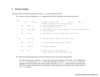 V Thread switching
A process in UNIX v6 switches to another process using retu, which is called on line 2228.
12. : Annotate every line of assembly of retu (reproduced from sheet 07). What does the statement do and why?
_retu:
bis $340, PS # Disable interrupts (set SPL=7 in PSW) to
# prevent interference while switching stacks.
mov (sp)+, r1 #
#
Pop return address of retu’s caller
off of old stack, save in r1
mov (sp), KISA6 #
#
Switch kernel’s u-area (page 6) mapping to the _new_ process’s u-area
(including stack)
mov $_u, r0 #
#
Load address of bottom of u-area (struct user) into r0
1:
mov (r0)+, sp # Load new process’s saved sp (r6) from u_rsav[0]
mov (r0)+, r5 # Load new process’s saved r5 from u_rsav[1]
bic $340, PS # Re-enable interrupts
jmp (r1) #
#
Return to the code that called retu,
except executing on the new process’s stack!
13. : What does the stack pointer point to at line 2229 in the ﬁrst call to swtch, after the kernel booted?
The stack pointer points into process 1’s kernel stack at this point, speciﬁcally at the stack frame established by
newproc() and saved by the savu() call on line 1889. The call from main() to newproc() on line 1627
originally set up this stack frame in the context of process 0, but then newproc() copied process 0’s kernel stack (lines
1897-1916) in order to initialize process 1’s kernel stack. It is this snapshot of process 0’s kernel stack that the ﬁrst call to
swtch() switches to.
programminghomeworkhelp.com
 