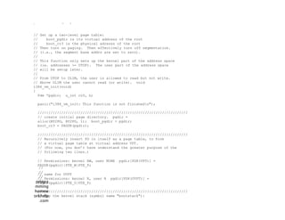 .
// Set up a two-level page table:
// boot_pgdir is its virtual address of the root
// boot_cr3 is the physical adresss of the root
// Then turn on paging. Then effectively turn off segmentation.
// (i.e., the segment base addrs are set to zero).
//
// This function only sets up the kernel part of the address space
// (ie. addresses >= UTOP). The user part of the address space
// will be setup later.
//
// From UTOP to ULIM, the user is allowed to read but not write.
// Above ULIM the user cannot read (or write). void
i386_vm_init(void)
{
Pde *pgdir; u_int cr0, n;
panic("i386_vm_init: This function is not finishedn");
//////////////////////////////////////////////////////////////////////
// create initial page directory. pgdir =
alloc(BY2PG, BY2PG, 1); boot_pgdir = pgdir;
boot_cr3 = PADDR(pgdir);
//////////////////////////////////////////////////////////////////////
// Recursively insert PD in itself as a page table, to form
// a virtual page table at virtual address VPT.
// (For now, you don’t have understand the greater purpose of the
// following two lines.)
// Permissions: kernel RW, user NONE pgdir[PDX(VPT)] =
PADDR(pgdir)|PTE_W|PTE_P;
// same for UVPT
// Permissions: kernel R, user R pgdir[PDX(UVPT)] =
PADDR(pgdir)|PTE_U|PTE_P;
//////////////////////////////////////////////////////////////////////
// Map the kernel stack (symbol name "bootstack"):
progra
mming
homew
orkhelp
.com
//
//
//
//
 