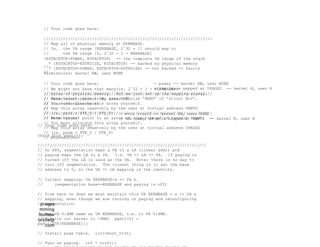 progra
mming
homew
orkhelp
.com
// Your code goes here:
//////////////////////////////////////////////////////////////////////
// Map all of physical memory at KERNBASE.
// Ie. the VA range [KERNBASE, 2ˆ32 - 1] should map to
// the PA range [0, 2ˆ32 - 1 - KERNBASE]
[KSTACKTOP-PDMAP, KSTACKTOP) -- the complete VA range of the stack
* [KSTACKTOP-KSTKSIZE, KSTACKTOP) -- backed by physical memory
* [KSTACKTOP-PDMAP, KSTACKTOP-KSTKSIZE) -- not backed => faults
Permissions: kernel RW, user NONE
// We might not have that many(ie. 2ˆ32 - 1 - KERNBASE)
// bytes of physical memory. But we just set up the mapping anyway.
// Permissions: kernel RW, user NONE
// Your code goes here:
//////////////////////////////////////////////////////////////////////
// Make ’pages’ point to an array of size ’npage’ of ’struct Page’.
// You must allocate this array yourself.
// Map this array read-only by the user at virtual address UPAGES
// (ie. perm = PTE_U | PTE_P)
// Permissions:
//
//
- pages -- kernel RW, user NONE
- the image mapped at UPAGES -- kernel R, user R
// Your code goes here:
//////////////////////////////////////////////////////////////////////
// Make ’envs’ point to an array of size ’NENV’ of ’struct Env’.
// You must allocate this array yourself.
// Map this array read-only by the user at virtual address UENVS
// (ie. perm = PTE_U | PTE_P)
// Permissions:
//
//
- envs itself -- kernel RW, user NONE
- the image of envs mapped at UENVS -- kernel R, user R
// Your code goes here:
check_boot_pgdir();
//////////////////////////////////////////////////////////////////////
// On x86, segmentation maps a VA to a LA (linear addr) and
// paging maps the LA to a PA. I.e. VA => LA => PA. If paging is
// turned off the LA is used as the PA. Note: there is no way to
// turn off segmentation. The closest thing is to set the base
// address to 0, so the VA => LA mapping is the identity.
// Current mapping: VA KERNBASE+x => PA x.
// (segmentation base=-KERNBASE and paging is off)
// From here on down we must maintain this VA KERNBASE + x => PA x
// mapping, even though we are turning on paging and reconfiguring
// segmentation.
// Map VA 0:4MB same as VA KERNBASE, i.e. to PA 0:4MB.
// (Limits our kernel to <4MB) pgdir[0] =
pgdir[PDX(KERNBASE)];
// Install page table. lcr3(boot_cr3);
// Turn on paging. cr0 = rcr0();
 