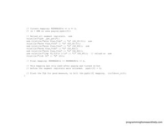 // Current mapping: KERNBASE+x => x => x.
// (x < 4MB so uses paging pgdir[0])
// Reload all segment registers. asm
volatile("lgdt _gdt_pd+2");
asm volatile("movw %%ax,%%gs" :: "a" (GD_UD|3)); asm
volatile("movw %%ax,%%fs" :: "a" (GD_UD|3));
asm volatile("movw %%ax,%%es" :: "a" (GD_KD)); asm
volatile("movw %%ax,%%ds" :: "a" (GD_KD));
asm volatile("movw %%ax,%%ss" :: "a" (GD_KD));
asm volatile("ljmp %0,$1fn 1:n" :: "i" (GD_KT)); // reload cs asm
volatile("lldt %0" :: "m" (0));
// Final mapping: KERNBASE+x => KERNBASE+x => x.
// This mapping was only used after paging was turned on but
// before the segment registers were reloaded. pgdir[0] = 0;
// Flush the TLB for good measure, to kill the pgdir[0] mapping. lcr3(boot_cr3);
}
programminghomeworkhelp.com
 