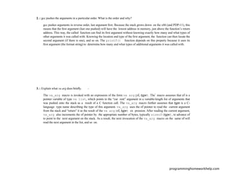 2. : gcc pushes the arguments in a particular order. What is the order and why?
gcc pushes arguments in reverse order, last argument ﬁrst. Because the stack grows down on the x86 (and PDP-11), this
means that the ﬁrst argument (last one pushed) will have the lowest address in memory, just above the function’s return
address. This way, the called function can ﬁnd its ﬁrst argument without knowing exactly how many and what types of
other arguments it was called with. Knowing the location and type of the ﬁrst argument, the function can then locate the
second argument (if there is one), and so on. The printf() function depends on this property because it uses its
ﬁrst argument (the format string) to determine how many and what types of additional arguments it was called with.
3. : Explain what va arg does brieﬂy.
The va_arg macro is invoked with an expression of the form va arg(vl, type). The macro assumes that vl is a
pointer variable of type va list, which points to the “cur rent” argument in a variable-length list of arguments that
was pushed onto the stack as a result of a C function call. The va_arg macro further assumes that type is a C-
language type name describing the type of this argument. va_arg uses the vl pointer to read the current argument
from the stack and “return” it as the result of the va arg(vl, type) ex pression. After reading the current argument,
va_arg also increments the vl pointer by the appropriate number of bytes, typically sizeof(type), to advance vl
to point to the next argument on the stack. As a result, the next invocation of the va_arg macro on the same vl will
read the next argument in the list, and so on.
programminghomeworkhelp.com
 