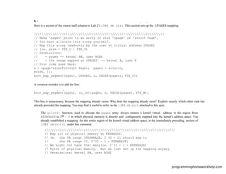 6. :
Here is a section of the course staff solution to Lab 2’s i386 vm init. This section sets up the UPAGES mapping.
//////////////////////////////////////////////////////////////////////
// Make ’pages’ point to an array of size ’npage’ of ’struct Page’.
// You must allocate this array yourself.
// Map this array read-only by the user at virtual address UPAGES
// (ie. perm = PTE_U | PTE_P)
// Permissions:
// - pages -- kernel RW, user NONE
// - the image mapped at UPAGES -- kernel R, user R
// Your code goes here:
n = npage*sizeof(struct Page); pages = alloc(n,
BY2PG, 1);
boot_map_segment(pgdir, UPAGES, n, PADDR(pages), PTE_U);
A common mistake is to add the line:
boot_map_segment(pgdir, (u_int)pages, n, PADDR(pages), PTE_W);
This line is unnecessary, because the mapping already exists. Why does the mapping already exist? Explain exactly which other code has
already provided the mapping. You may ﬁnd it useful to refer to the i386 vm init attached to this quiz.
The alloc() function, used to allocate the pages array, always returns a kernel virtual address in the region from
KERNBASE to 232 − 1 in which physical memory is directly and contiguously mapped into the kernel’s address space. You
already established a mapping for this entire region of the kernel virtual address space, in the immediately preceding section of
i386 vm init(), under this comment:
//////////////////////////////////////////////////////////////////////
// Map all of physical memory at KERNBASE.
// Ie. the VA range [KERNBASE, 2ˆ32 - 1] should map to
// the PA range [0, 2ˆ32 - 1 - KERNBASE]
// We might not have that many(ie. 2ˆ32 - 1 - KERNBASE)
// bytes of physical memory. But we just set up the mapping anyway.
// Permissions: kernel RW, user NONE
programminghomeworkhelp.com
 