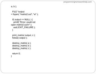 a, b );
FILE *output
= fopen( "matrix2.out", "w" );
if( output == NULL ) {
printf( "Error: could not
open matrix2.outn" );
exit( EXIT_FAILURE );
}
print_matrix( output, c );
fclose( output );
destroy_matrix( a );
destroy_matrix( b );
destroy_matrix( c );
return 0;
}
programminghomeworkhelp.com
 