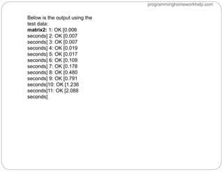 Below is the output using the
test data:
matrix2: 1: OK [0.006
seconds] 2: OK [0.007
seconds] 3: OK [0.007
seconds] 4: OK [0.019
seconds] 5: OK [0.017
seconds] 6: OK [0.109
seconds] 7: OK [0.178
seconds] 8: OK [0.480
seconds] 9: OK [0.791
seconds]10: OK [1.236
seconds]11: OK [2.088
seconds]
programminghomeworkhelp.com
 