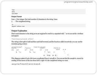 21
aeyrleT sttf!enn aod
Test
early
and often!
Output Format
Line1: One integer:thetotalnumberof charactersinthestring Lines
2. . . :The encipheredstring.
Output Explanation
Here’seachcharacterinthestringaswearesupposedto readit in, separatedwith ‘.’ sowecanseethe newlines
andspaces:
.T.e.s.t.n.e.a.r.l.y.n.a.n.d. .o.f.t.e.n.!.
The stringisﬁrstsplitinhalfandtheneachhalfreversed,andthefunctioncalledrecursively;youcan seethe
recursiongoingonhere:
.y.l.r.a.e.n.t.s.e.T. .!.n.e.t..f.o. .d.n.a.n.
.n.a.n.d. .o.
.e.a.r.l.y.
.a.e. .y.l.r
I 
.T.e.s.t.n.
.e.T. .n.t.s.
I 
.f.t.e.n.!.
.t.f. .!.n.e
I 
.y. .r.l. .n. .s.t. .!. .e.n. I 
.n.a.n. .o. .d.


I 
.n. .n.a. .o. .d. .
This diagrammakesit lookabit morecomplicatedthanit actuallyis.Youcanseethatthesampleis correct by
reading off the leaves of the tree from left to right–it’s the enciphered string we want.
.a.e.y.r.l.e.T.n.s.t.t.f.!.e.n.n.n.a.o.d. .
programminghomeworkhelp.com
 