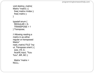 void destroy_matrix(
Matrix *matrix ) {
free( matrix->index );
free( matrix );
}
typedef enum {
REGULAR = 0,
TRANSPOSE = 1
} Transpose;
// Allowing reading a
matrix in as either
regular or transposed
Matrix*
read_matrix( FILE *inp
ut, Transpose orient ) {
size_t R, C;
fscanf( input, "%zu
%zu", &R, &C );
Matrix *matrix =
NULL;
programminghomeworkhelp.com
 