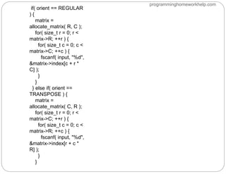 if( orient == REGULAR
) {
matrix =
allocate_matrix( R, C );
for( size_t r = 0; r <
matrix->R; ++r ) {
for( size_t c = 0; c <
matrix->C; ++c ) {
fscanf( input, "%d",
&matrix->index[c + r *
C] );
}
}
} else if( orient ==
TRANSPOSE ) {
matrix =
allocate_matrix( C, R );
for( size_t r = 0; r <
matrix->C; ++r ) {
for( size_t c = 0; c <
matrix->R; ++c ) {
fscanf( input, "%d",
&matrix->index[r + c *
R] );
}
}
programminghomeworkhelp.com
 