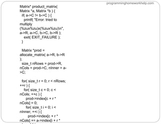 Matrix* product_matrix(
Matrix *a, Matrix *b ) {
if( a->C != b->C ) {
printf( "Error: tried to
multiply
(%zux%zu)x(%zux%zu)n",
a->R, a->C, b->C, b->R );
exit( EXIT_FAILURE );
}
Matrix *prod =
allocate_matrix( a->R, b->R
);
size_t nRows = prod->R,
nCols = prod->C, nInner = a-
>C;
for( size_t r = 0; r < nRows;
++r ) {
for( size_t c = 0; c <
nCols; ++c ) {
prod->index[c + r *
nCols] = 0;
for( size_t i = 0; i <
nInner; ++i ) {
prod->index[c + r *
nCols] += a->index[i + r *
programminghomeworkhelp.com
 