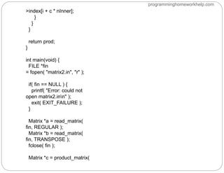 >index[i + c * nInner];
}
}
}
return prod;
}
int main(void) {
FILE *fin
= fopen( "matrix2.in", "r" );
if( fin == NULL ) {
printf( "Error: could not
open matrix2.inn" );
exit( EXIT_FAILURE );
}
Matrix *a = read_matrix(
fin, REGULAR );
Matrix *b = read_matrix(
fin, TRANSPOSE );
fclose( fin );
Matrix *c = product_matrix(
programminghomeworkhelp.com
 